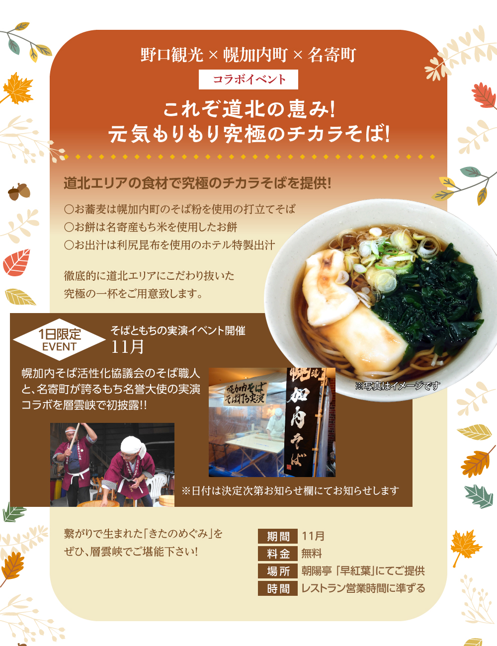 野口観光×幌加内町×名寄町 これぞ道北の恵み!元気もりもり究極のチカラそば! 道北エリアの食材で究極の力そばを提供!〇お蕎麦は幌加内町のそば粉を使用した打立てそば〇お餅は名寄産もち米を使用したお餅〇お出汁は利尻昆布を使用のホテル特製出汁 徹底的に道北にこだわり抜いた究極の一杯をご用意いたします。 そばともちの実演イベント11月1日限定開催!幌加内そば活性化協議会のそば職人と、名寄町が誇るもち名誉大使の実演コラボを層雲峡で初披露!※日付は決定次第お知らせ欄にてお知らせいたします。 繋がりで生まれた「きたのめぐみ」をぜひ、層雲峡でご堪能ください