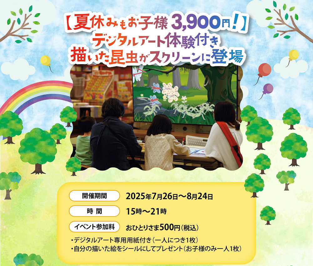 【夏休みもお子様3900円！】デジタルアート体験付き　描いた昆虫がスクリーンに登場　開催期間2025年7月26日～8月24日　時間15時～21時　イベント参加料おひとりさま500円（税込）・デジタルアート専用用紙付き（一人につき1枚）・自分の描いた絵をシールにしてプレゼント（お子様のみ一人1枚）