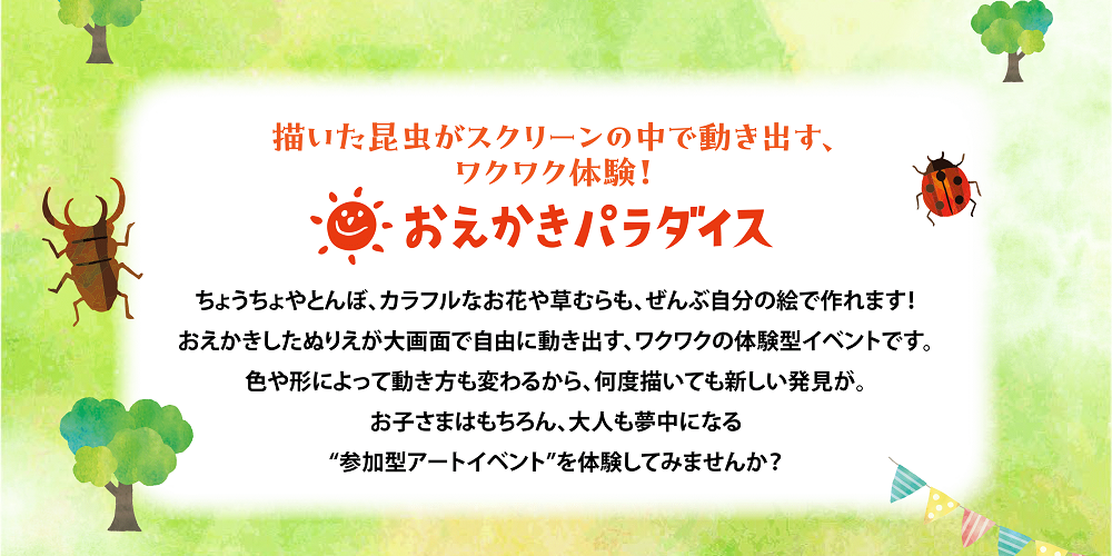 描いた昆虫がスクリーンの中で動き出す、ワクワク体験！おえかきパラダイス　ちょうちょやとんぼ、カラフルなお花や草むらも、ぜんぶ自分の絵で作れます！おえかきしたぬりえが大画面で自由に動き出す、ワクワクの体験型イベントです。色や形によって動き方も変わるから、何度描いても新しい発見が。お子様はもちろん、大人も夢中になる”参加型アートイベント”を体験してみませんか？ style=